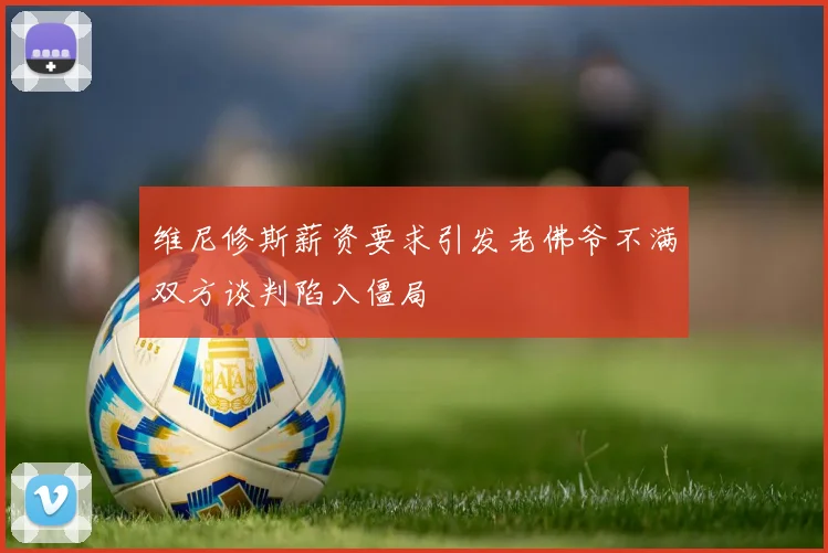 维尼修斯薪资要求引发老佛爷不满双方谈判陷入僵局