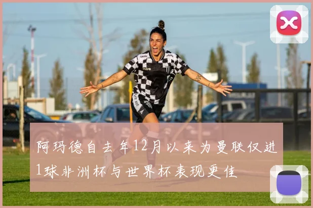 阿玛德自去年12月以来为曼联仅进1球非洲杯与世界杯表现更佳