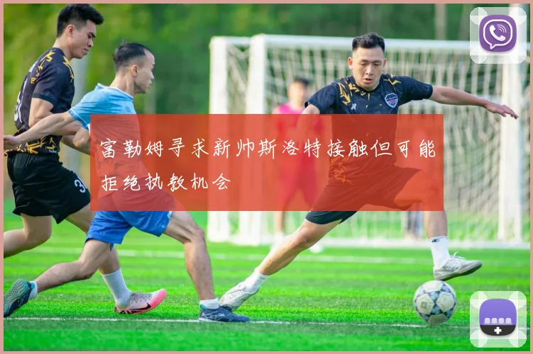富勒姆寻求新帅斯洛特接触但可能拒绝执教机会