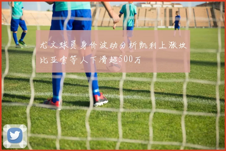 尤文球员身价波动分析凯利上涨坎比亚索等人下滑超500万