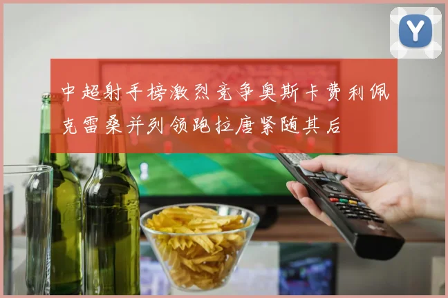 中超射手榜激烈竞争奥斯卡费利佩克雷桑并列领跑拉唐紧随其后