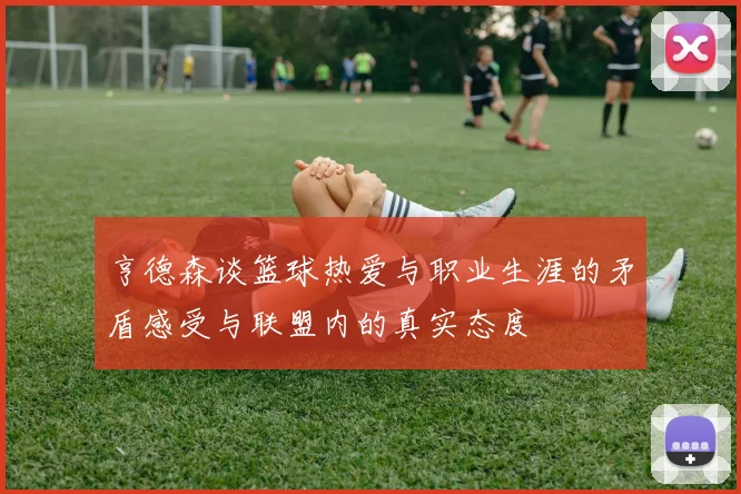 亨德森谈篮球热爱与职业生涯的矛盾感受与联盟内的真实态度