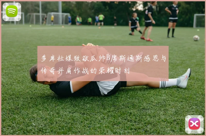 多库社媒致敬瓜帅B席斯通斯感恩与传奇并肩作战的荣耀时刻