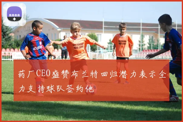 药厂CEO盛赞布兰特回归潜力表示全力支持球队签约他