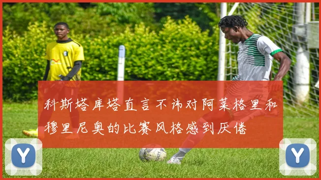 科斯塔库塔直言不讳对阿莱格里和穆里尼奥的比赛风格感到厌倦