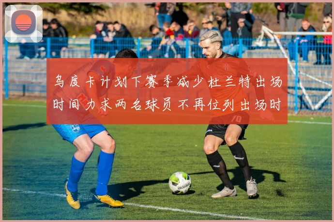 乌度卡计划下赛季减少杜兰特出场时间力求两名球员不再位列出场时间前五