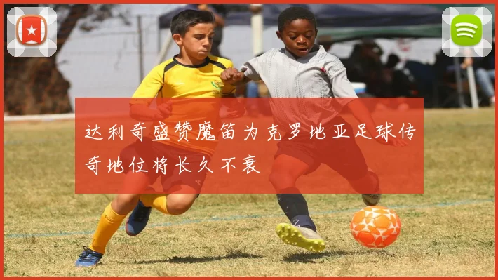 达利奇盛赞魔笛为克罗地亚足球传奇地位将长久不衰