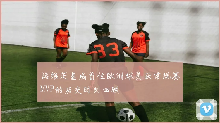 诺维茨基成首位欧洲球员获常规赛MVP的历史时刻回顾