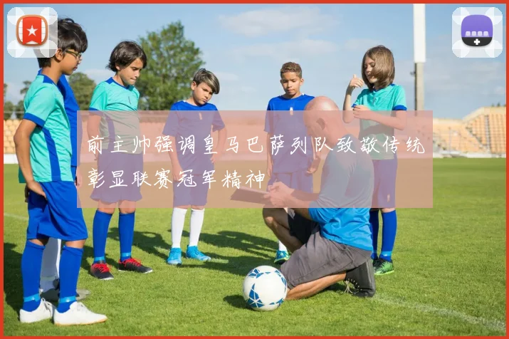 前主帅强调皇马巴萨列队致敬传统彰显联赛冠军精神