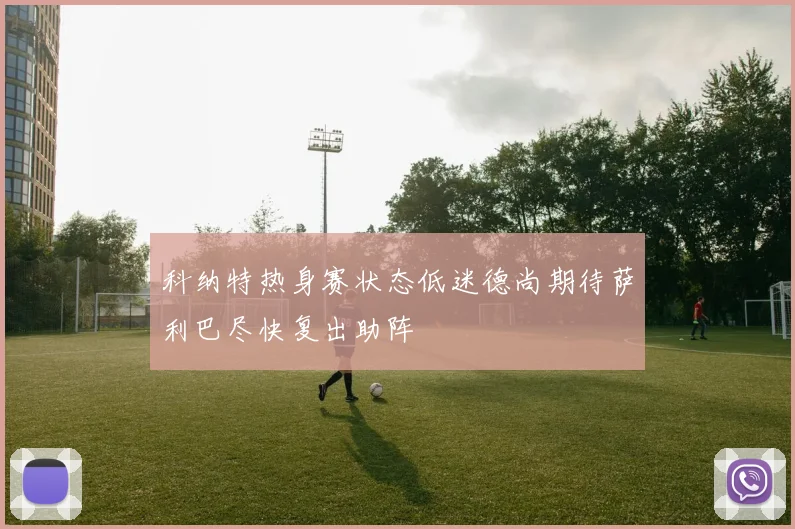 科纳特热身赛状态低迷德尚期待萨利巴尽快复出助阵