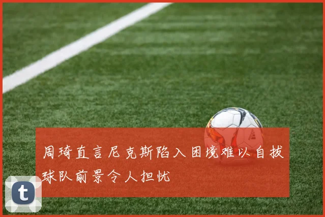 周琦直言尼克斯陷入困境难以自拔球队前景令人担忧