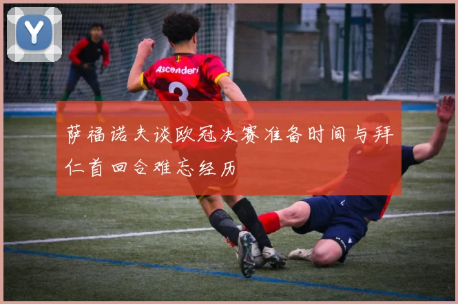 萨福诺夫谈欧冠决赛准备时间与拜仁首回合难忘经历