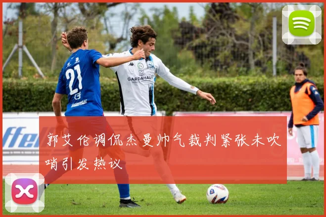 郭艾伦调侃杰曼帅气裁判紧张未吹哨引发热议