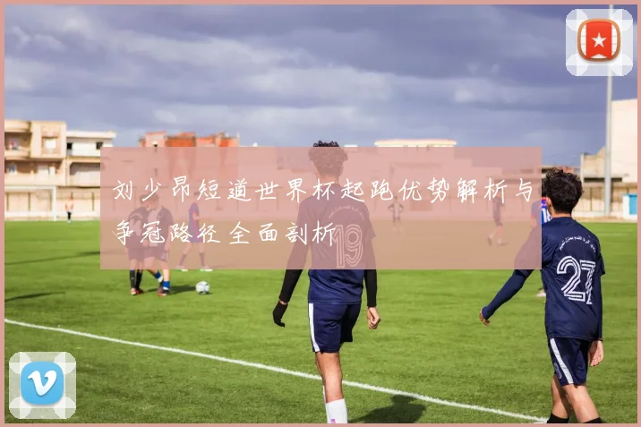刘少昂短道世界杯起跑优势解析与争冠路径全面剖析